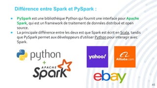 Différence entre Spark et PySpark :
● PySpark est une bibliothèque Python qui fournit une interface pour Apache
Spark, qui est un framework de traitement de données distribué et open
source.
● La principale différence entre les deux est que Spark est écrit en Scala, tandis
que PySpark permet aux développeurs d'utiliser Python pour interagir avec
Spark.
45
 