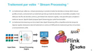 Traitement par volée “ Stream Processing ”
● Le traitement par volée (ou « stream processing ») consiste à traiter les données en temps réel à mesure
qu'elles arrivent, contrairement au traitement par lots qui traite les données en ensembles complets. Il est
idéal pour les flux de données continus, permettant des réactions rapides, mais peut être plus complexe à
mettre en œuvre. Apache Spark propose Spark Streaming pour cette fonctionnalité.
● Le traitement de streaming via micro-batch dans Spark Streaming offre un équilibre entre les temps de
réponse rapides nécessaires dans le traitement en continu et l'efficacité du traitement par lots, le tout dans
un environnement unifié.
5
 
