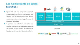 Les Composants de Spark:
● Spark SQL est une composante essentielle
d'Apache Spark qui offre une interface SQL pour
interagir avec des données structurées et semi-
structurées, améliorant ainsi la performance du
traitement de données.
● Il permet aux utilisateurs d'exécuter des
requêtes SQL ou HQL sur une variété de sources
de données, ce qui simplifie le traitement et
l'analyse des données dans l'écosystème Spark.
8
Spark SQL :
 