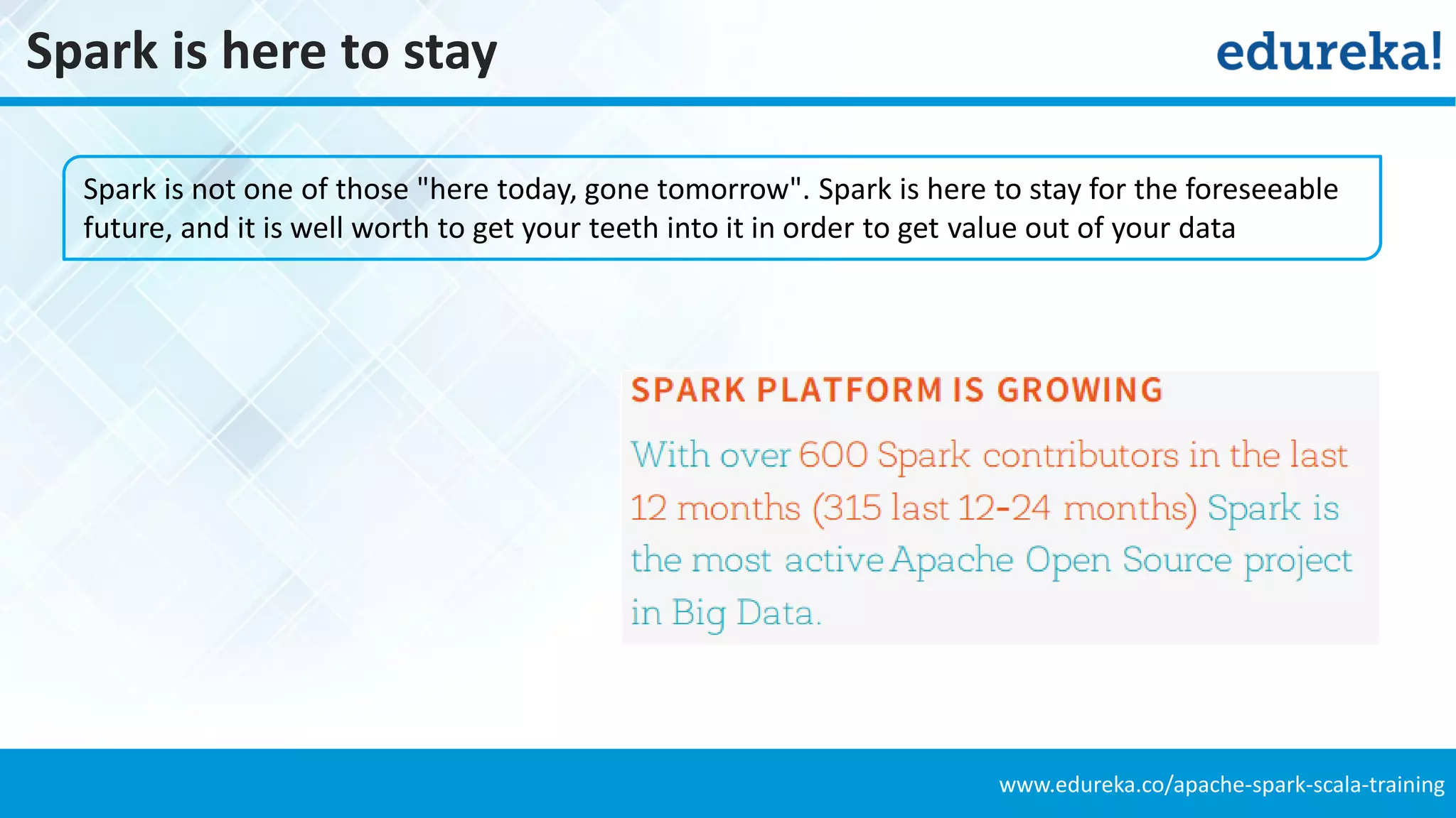 www.edureka.co/apache-spark-scala-training
Spark is here to stay
Spark is not one of those "here today, gone tomorrow". Spark is here to stay for the foreseeable
future, and it is well worth to get your teeth into it in order to get value out of your data
 