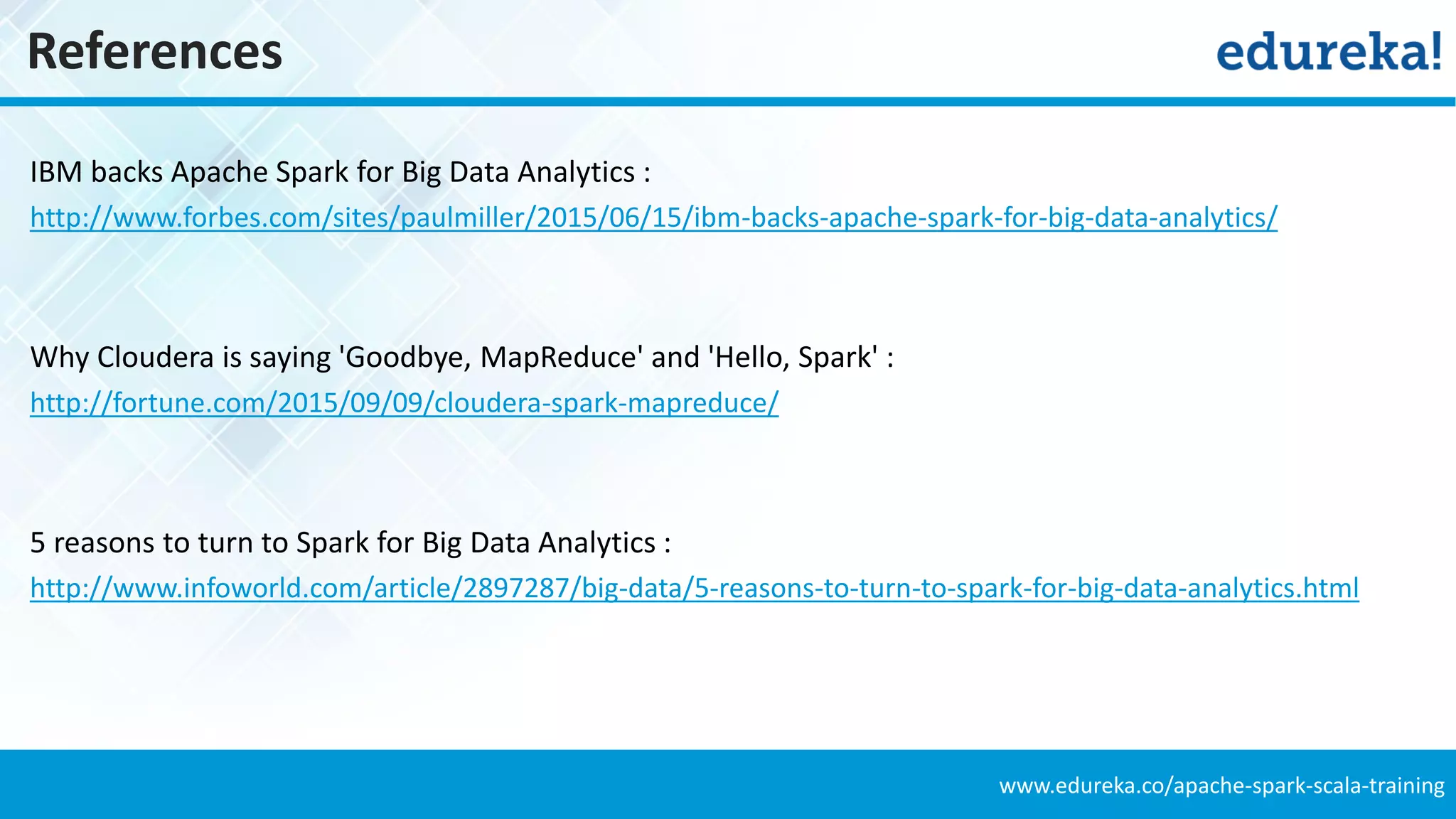 www.edureka.co/apache-spark-scala-training
References
IBM backs Apache Spark for Big Data Analytics :
http://www.forbes.com/sites/paulmiller/2015/06/15/ibm-backs-apache-spark-for-big-data-analytics/
Why Cloudera is saying 'Goodbye, MapReduce' and 'Hello, Spark' :
http://fortune.com/2015/09/09/cloudera-spark-mapreduce/
5 reasons to turn to Spark for Big Data Analytics :
http://www.infoworld.com/article/2897287/big-data/5-reasons-to-turn-to-spark-for-big-data-analytics.html
 