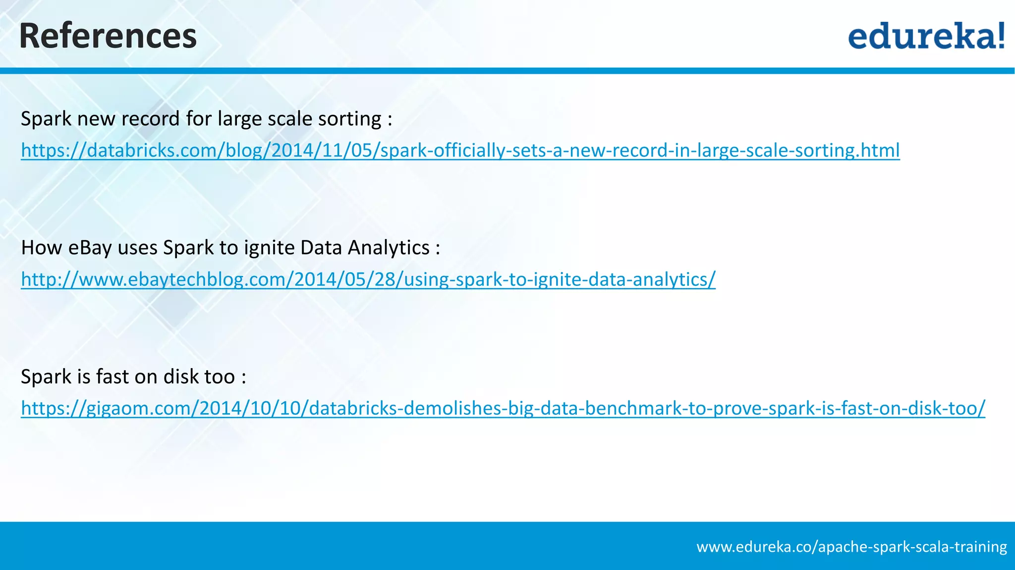 www.edureka.co/apache-spark-scala-training
References
Spark new record for large scale sorting :
https://databricks.com/blog/2014/11/05/spark-officially-sets-a-new-record-in-large-scale-sorting.html
How eBay uses Spark to ignite Data Analytics :
http://www.ebaytechblog.com/2014/05/28/using-spark-to-ignite-data-analytics/
Spark is fast on disk too :
https://gigaom.com/2014/10/10/databricks-demolishes-big-data-benchmark-to-prove-spark-is-fast-on-disk-too/
 
