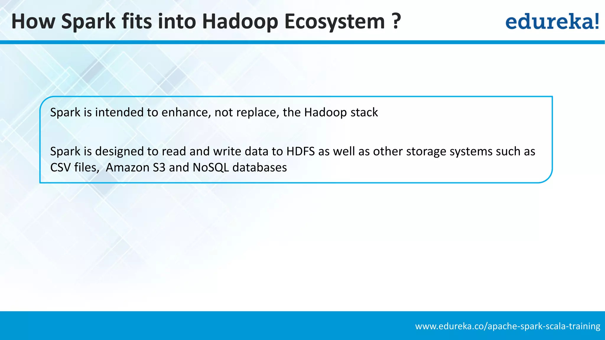 www.edureka.co/apache-spark-scala-training
How Spark fits into Hadoop Ecosystem ?
Spark is intended to enhance, not replace, the Hadoop stack
Spark is designed to read and write data to HDFS as well as other storage systems such as
CSV files, Amazon S3 and NoSQL databases
 