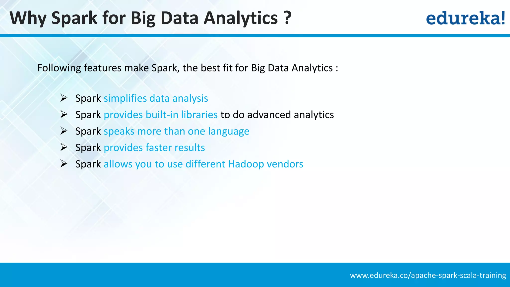 www.edureka.co/apache-spark-scala-training
Why Spark for Big Data Analytics ?
Following features make Spark, the best fit for Big Data Analytics :
 Spark simplifies data analysis
 Spark provides built-in libraries to do advanced analytics
 Spark speaks more than one language
 Spark provides faster results
 Spark allows you to use different Hadoop vendors
 