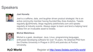 Speakers 
Joel Horwitz 
Joel is a caffeine, data, and laughter driven product strategist. He is an 
active community member having founded Bay Area Analytics, Tweets 
regularly @JSHorwitz, blogs regularly joelshorwitz.com and speaks 
regularly at industry events. Always eager to learn and lend a helping hand 
makes him an invaluable asset to 0xdata. 
Michal Malohlava 
Michal is a geek, developer, Java, Linux, programming languages 
enthusiast developing software for over 10 years. He obtained PhD from 
the Charles University in Prague in 2012 and post-doc at Purdue 
University. 
H2O World Register at http://www.0xdata.com/h2o-world 
 