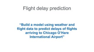 Flight delay prediction 
“Build a model using weather and 
flight data to predict delays of flights 
arriving to Chicago O’Hare 
International Airport” 
 