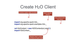 Create H2O Client 
import org.apache.spark.h2o._ 
import org.apache.spark.examples.h2o._ 
val h2oContext = new H2OContext(sc).start(3) 
import h2oContext._ 
Regular Spark context 
provided by Spark shell 
Size of demanded 
H2O cloud 
Contains implicit utility functions 
Demo specific 
classes 
 