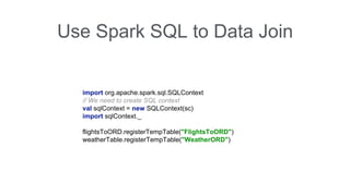 Use Spark SQL to Data Join 
import org.apache.spark.sql.SQLContext 
// We need to create SQL context 
val sqlContext = new SQLContext(sc) 
import sqlContext._ 
flightsToORD.registerTempTable("FlightsToORD") 
weatherTable.registerTempTable("WeatherORD") 
 