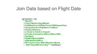 Join Data based on Flight Date 
val bigTable = sql( 
"""SELECT 
| f.Year,f.Month,f.DayofMonth, 
| f.CRSDepTime,f.CRSArrTime,f.CRSElapsedTime, 
| f.UniqueCarrier,f.FlightNum,f.TailNum, 
| f.Origin,f.Distance, 
| w.TmaxF,w.TminF,w.TmeanF, 
| w.PrcpIn,w.SnowIn,w.CDD,w.HDD,w.GDD, 
| f.ArrDelay 
| FROM FlightsToORD f 
| JOIN WeatherORD w 
| ON f.Year=w.Year AND f.Month=w.Month 
| AND f.DayofMonth=w.Day""".stripMargin) 
 