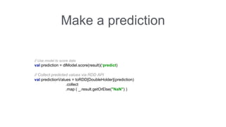 Make a prediction 
// Use model to score data 
val prediction = dlModel.score(result)(‘predict) 
// Collect predicted values via RDD API 
val predictionValues = toRDD[DoubleHolder](prediction) 
.collect 
.map ( _.result.getOrElse("NaN") ) 
 