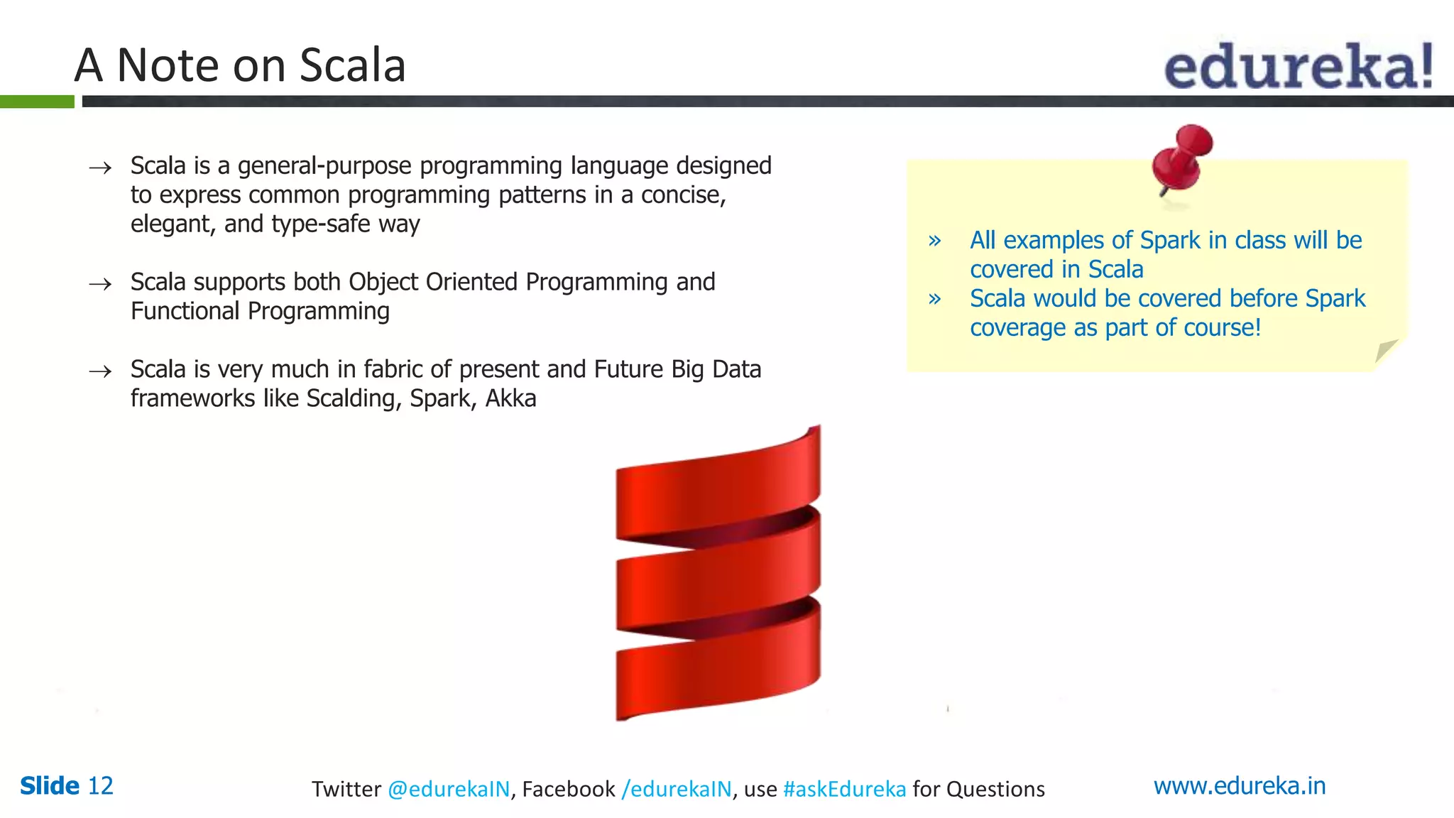 Slide 12Slide 12 www.edureka.inTwitter @edurekaIN, Facebook /edurekaIN, use #askEdureka for Questions
A Note on Scala
 Scala is a general-purpose programming language designed
to express common programming patterns in a concise,
elegant, and type-safe way
 Scala supports both Object Oriented Programming and
Functional Programming
 Scala is very much in fabric of present and Future Big Data
frameworks like Scalding, Spark, Akka
» All examples of Spark in class will be
covered in Scala
» Scala would be covered before Spark
coverage as part of course!
 
