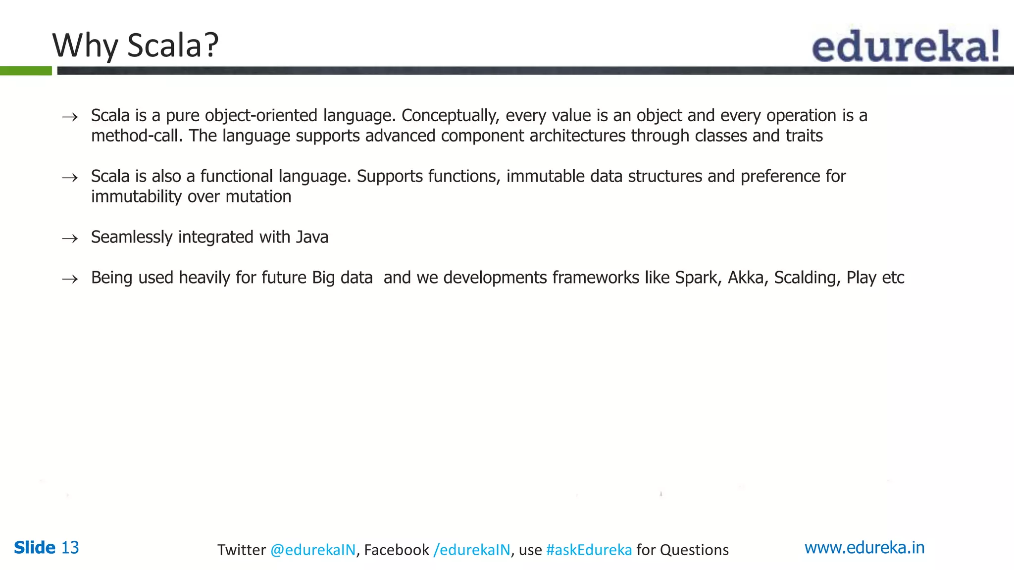 Slide 13Slide 13 www.edureka.inTwitter @edurekaIN, Facebook /edurekaIN, use #askEdureka for Questions
Why Scala?
 Scala is a pure object-oriented language. Conceptually, every value is an object and every operation is a
method-call. The language supports advanced component architectures through classes and traits
 Scala is also a functional language. Supports functions, immutable data structures and preference for
immutability over mutation
 Seamlessly integrated with Java
 Being used heavily for future Big data and we developments frameworks like Spark, Akka, Scalding, Play etc
 