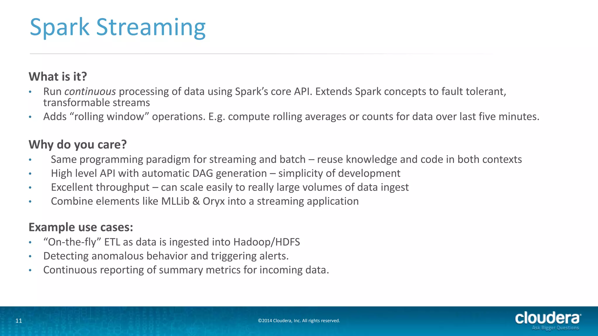Spark Streaming 
What is it? 
• Run continuous processing of data using Spark’s core API. Extends Spark concepts to fault tolerant, 
transformable streams 
• Adds “rolling window” operations. E.g. compute rolling averages or counts for data over last five minutes. 
Why do you care? 
• Same programming paradigm for streaming and batch – reuse knowledge and code in both contexts 
• High level API with automatic DAG generation – simplicity of development 
• Excellent throughput – can scale easily to really large volumes of data ingest 
• Combine elements like MLLib & Oryx into a streaming application 
Example use cases: 
• “On-the-fly” ETL as data is ingested into Hadoop/HDFS 
• Detecting anomalous behavior and triggering alerts. 
• Continuous reporting of summary metrics for incoming data. 
11 ©2014 Cloudera, Inc. All rights reserved. 
 