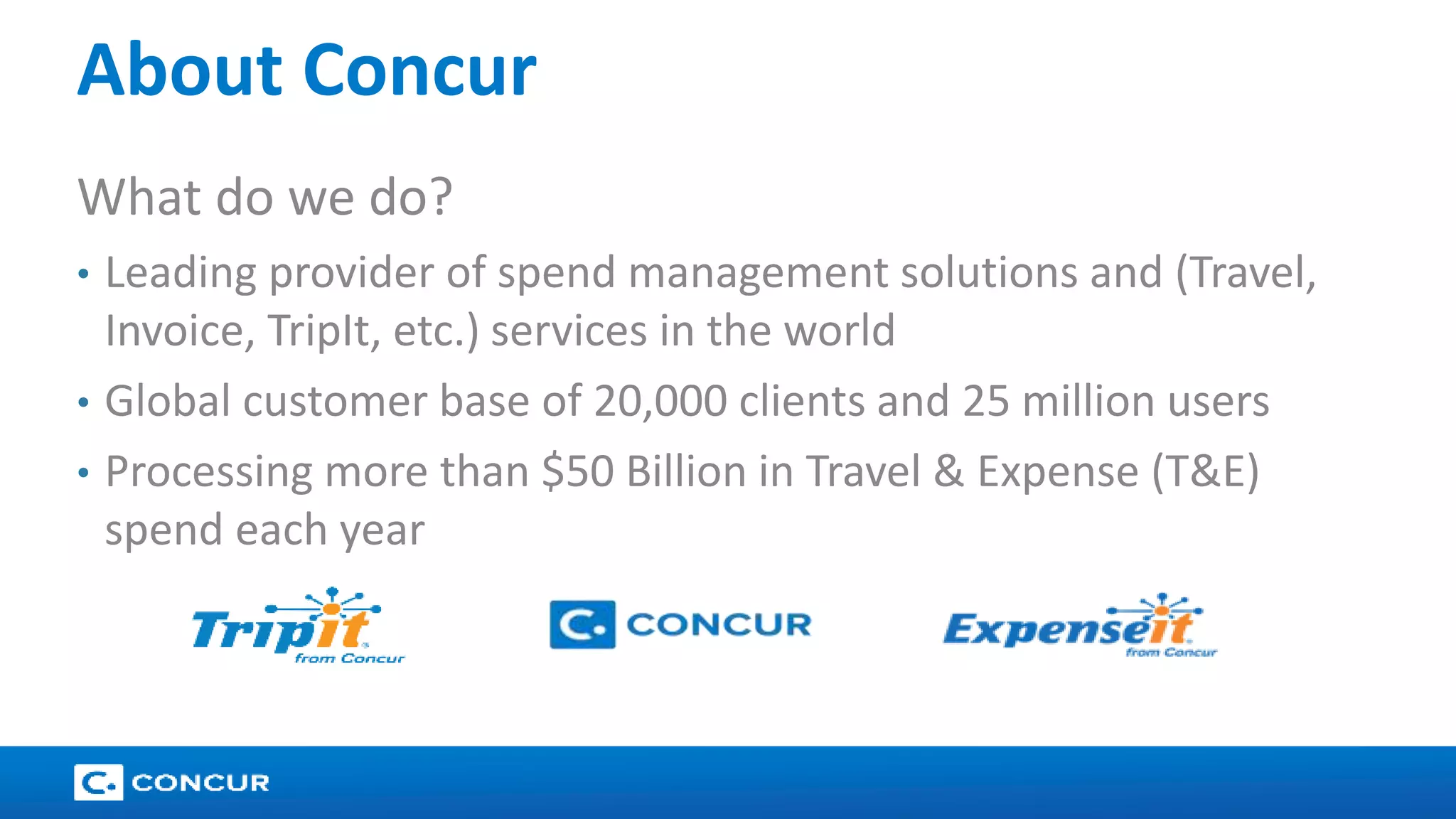 16 
About Concur 
What do we do? 
• Leading provider of spend management solutions and (Travel, 
Invoice, TripIt, etc.) services in the world 
• Global customer base of 20,000 clients and 25 million users 
• Processing more than $50 Billion in Travel & Expense (T&E) 
spend each year 
 