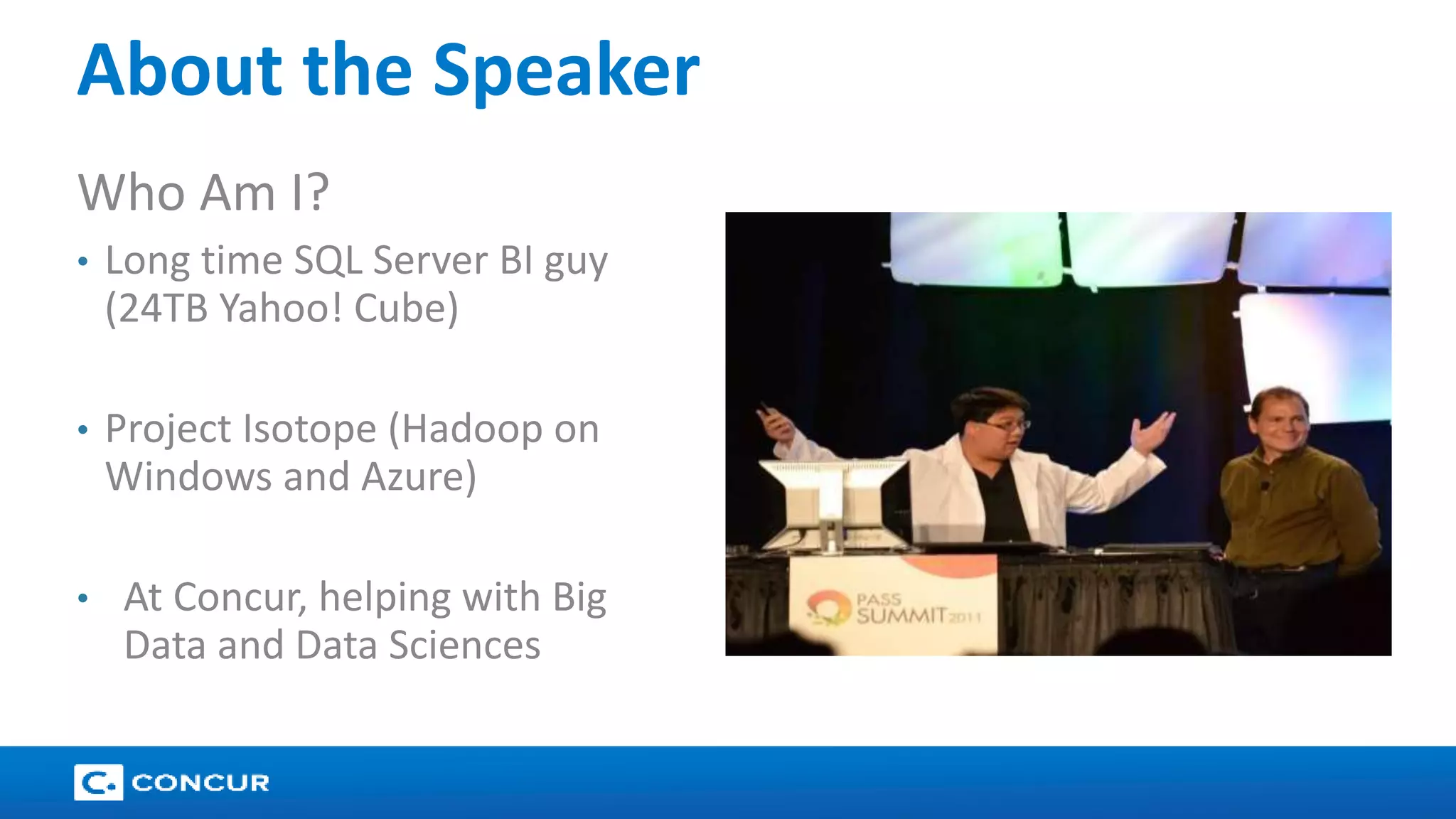 17 
About the Speaker 
Who Am I? 
• Long time SQL Server BI guy 
(24TB Yahoo! Cube) 
• Project Isotope (Hadoop on 
Windows and Azure) 
• At Concur, helping with Big 
Data and Data Sciences 
 