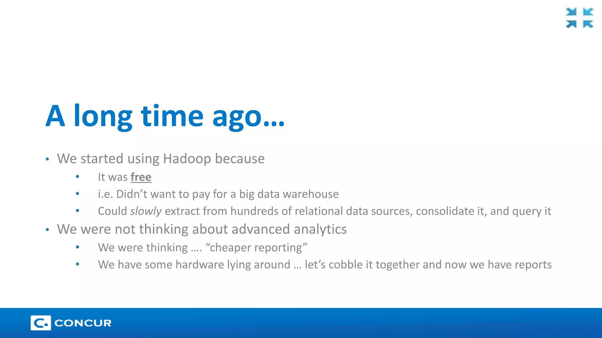 18 
A long time ago… 
• We started using Hadoop because 
• It was free 
• i.e. Didn’t want to pay for a big data warehouse 
• Could slowly extract from hundreds of relational data sources, consolidate it, and query it 
• We were not thinking about advanced analytics 
• We were thinking …. “cheaper reporting” 
• We have some hardware lying around … let’s cobble it together and now we have reports 
 