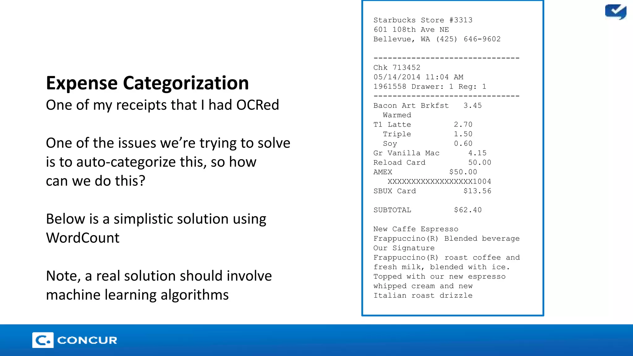 23 
Starbucks Store #3313 
601 108th Ave NE 
Bellevue, WA (425) 646-9602 
------------------------------- 
Chk 713452 
05/14/2014 11:04 AM 
1961558 Drawer: 1 Reg: 1 
------------------------------- 
Bacon Art Brkfst 3.45 
Warmed 
T1 Latte 2.70 
Triple 1.50 
Soy 0.60 
Gr Vanilla Mac 4.15 
Reload Card 50.00 
AMEX $50.00 
XXXXXXXXXXXXXXXXXX1004 
SBUX Card $13.56 
SUBTOTAL $62.40 
New Caffe Espresso 
Frappuccino(R) Blended beverage 
Our Signature 
Frappuccino(R) roast coffee and 
fresh milk, blended with ice. 
Topped with our new espresso 
whipped cream and new 
Italian roast drizzle 
Expense Categorization 
One of my receipts that I had OCRed 
One of the issues we’re trying to solve 
is to auto-categorize this, so how 
can we do this? 
Below is a simplistic solution using 
WordCount 
Note, a real solution should involve 
machine learning algorithms 
 