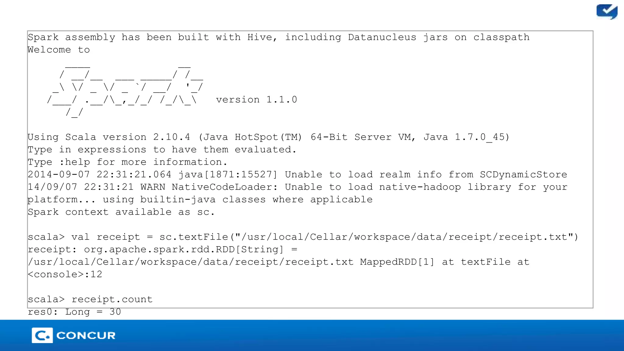 24 
Spark assembly has been built with Hive, including Datanucleus jars on classpath 
Welcome to 
____ __ 
/ __/__ ___ _____/ /__ 
_ / _ / _ `/ __/ '_/ 
/___/ .__/_,_/_/ /_/_ version 1.1.0 
/_/ 
Using Scala version 2.10.4 (Java HotSpot(TM) 64-Bit Server VM, Java 1.7.0_45) 
Type in expressions to have them evaluated. 
Type :help for more information. 
2014-09-07 22:31:21.064 java[1871:15527] Unable to load realm info from SCDynamicStore 
14/09/07 22:31:21 WARN NativeCodeLoader: Unable to load native-hadoop library for your 
platform... using builtin-java classes where applicable 
Spark context available as sc. 
scala> val receipt = sc.textFile("/usr/local/Cellar/workspace/data/receipt/receipt.txt") 
receipt: org.apache.spark.rdd.RDD[String] = 
/usr/local/Cellar/workspace/data/receipt/receipt.txt MappedRDD[1] at textFile at 
<console>:12 
scala> receipt.count 
res0: Long = 30 
 