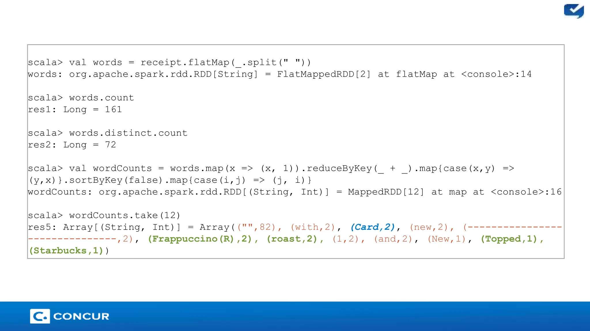 25 
scala> val words = receipt.flatMap(_.split(" ")) 
words: org.apache.spark.rdd.RDD[String] = FlatMappedRDD[2] at flatMap at <console>:14 
scala> words.count 
res1: Long = 161 
scala> words.distinct.count 
res2: Long = 72 
scala> val wordCounts = words.map(x => (x, 1)).reduceByKey(_ + _).map{case(x,y) => 
(y,x)}.sortByKey(false).map{case(i,j) => (j, i)} 
wordCounts: org.apache.spark.rdd.RDD[(String, Int)] = MappedRDD[12] at map at <console>:16 
scala> wordCounts.take(12) 
res5: Array[(String, Int)] = Array(("",82), (with,2), (Card,2), (new,2), (---------------- 
---------------,2), (Frappuccino(R),2), (roast,2), (1,2), (and,2), (New,1), (Topped,1), 
(Starbucks,1)) 
 