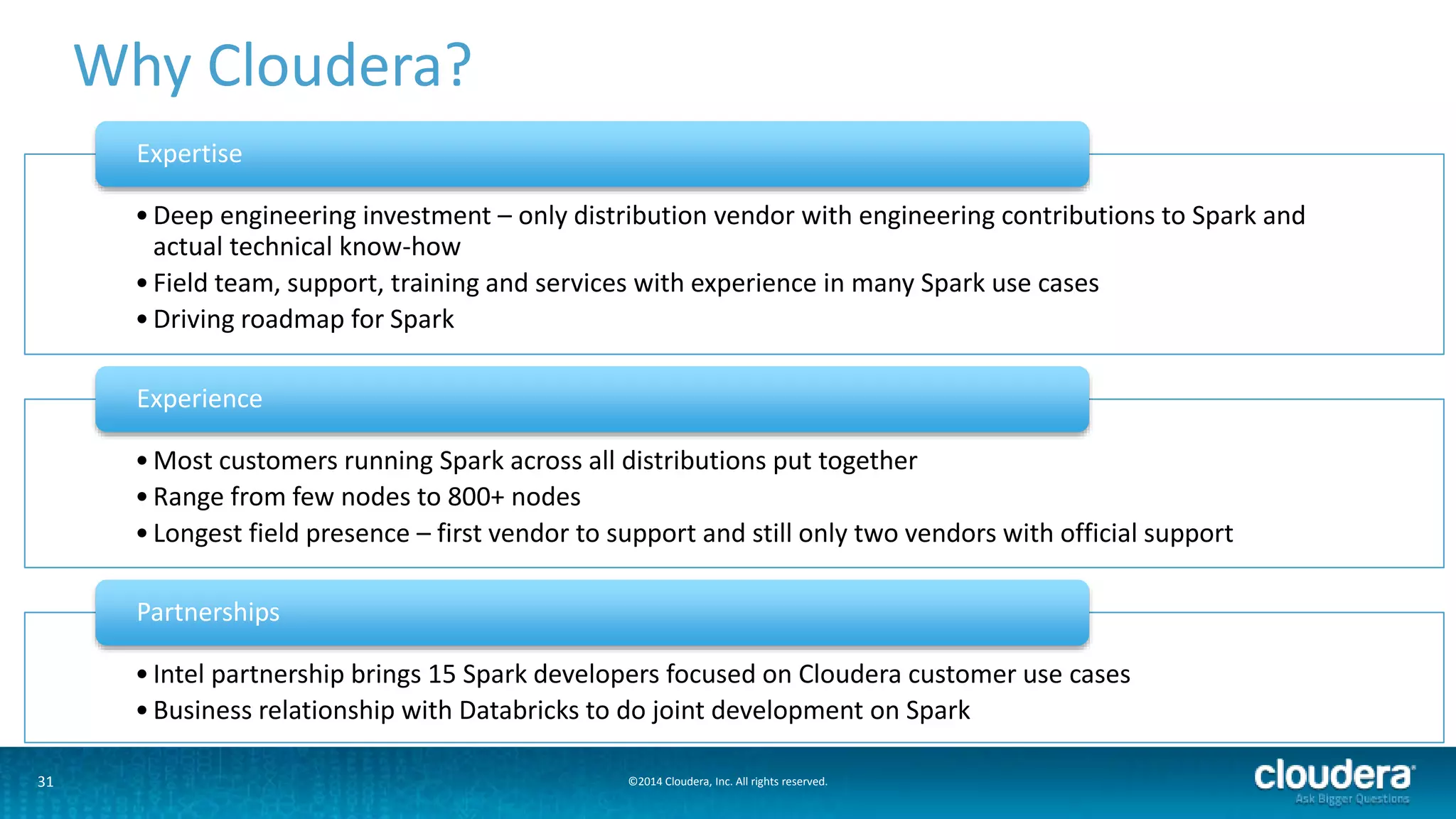 Why Cloudera? 
Expertise 
• Deep engineering investment – only distribution vendor with engineering contributions to Spark and 
actual technical know-how 
• Field team, support, training and services with experience in many Spark use cases 
• Driving roadmap for Spark 
Experience 
•Most customers running Spark across all distributions put together 
• Range from few nodes to 800+ nodes 
• Longest field presence – first vendor to support and still only two vendors with official support 
Partnerships 
• Intel partnership brings 15 Spark developers focused on Cloudera customer use cases 
• Business relationship with Databricks to do joint development on Spark 
31 ©2014 Cloudera, Inc. All rights reserved. 
 