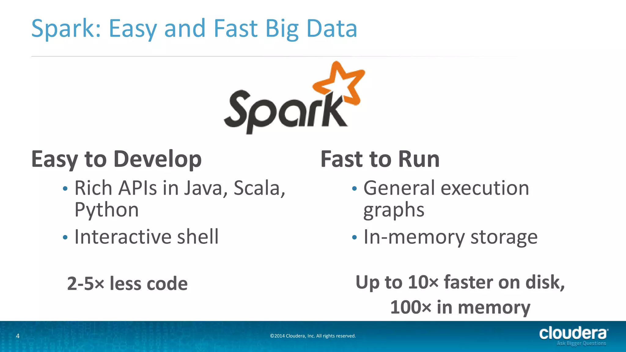 Spark: Easy and Fast Big Data 
Easy to Develop 
• Rich APIs in Java, Scala, 
Python 
• Interactive shell 
Fast to Run 
• General execution 
graphs 
• In-memory storage 
2-5× less code Up to 10× faster on disk, 
4 ©2014 Cloudera, Inc. All rights reserved. 
100× in memory 
 