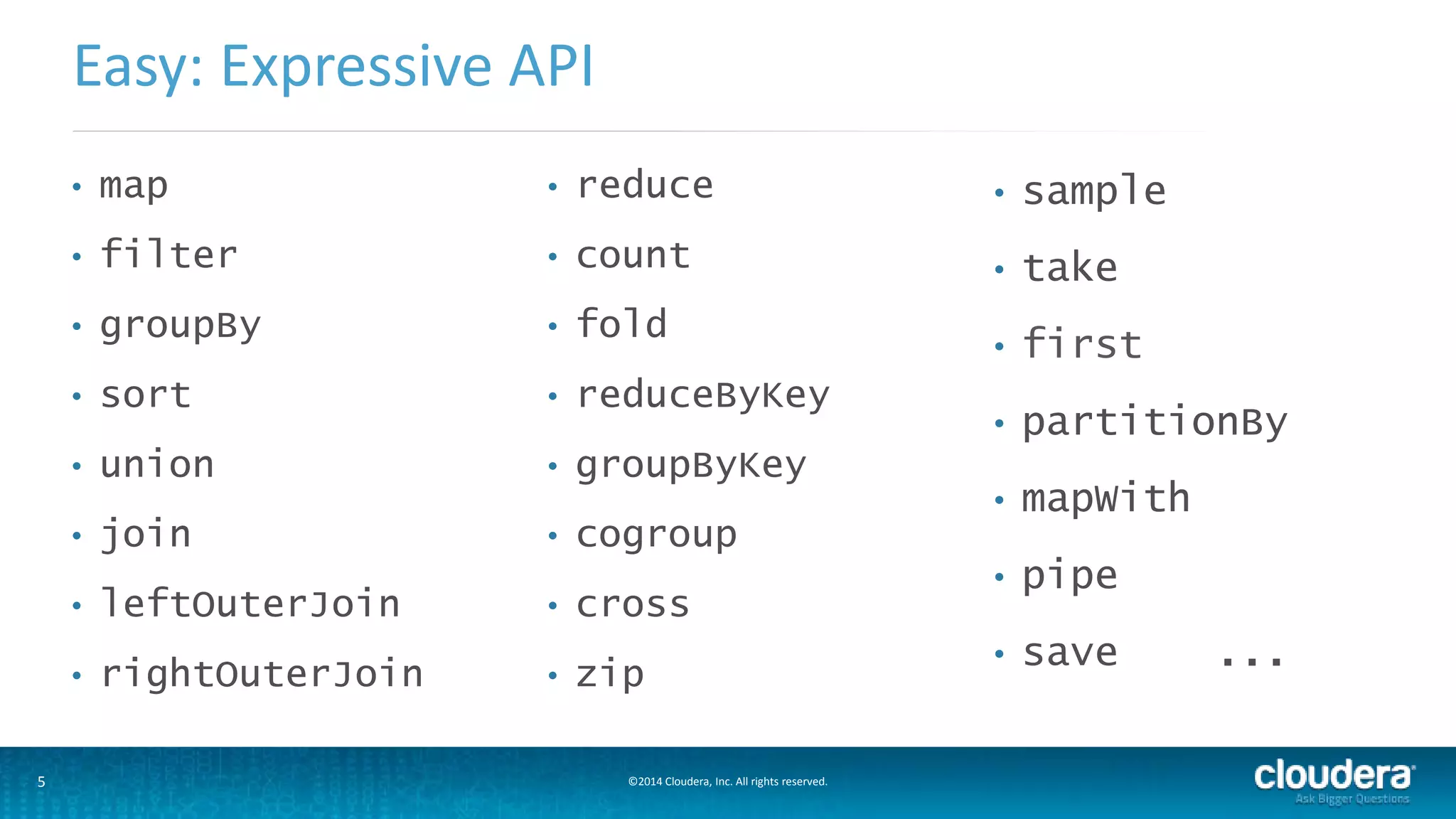 Easy: Expressive API 
• map 
• filter 
• groupBy 
• sort 
• union 
• join 
• leftOuterJoin 
• rightOuterJoin 
• reduce 
• count 
• fold 
• reduceByKey 
• groupByKey 
• cogroup 
• cross 
• zip 
5 ©2014 Cloudera, Inc. All rights reserved. 
• sample 
• take 
• first 
• partitionBy 
• mapWith 
• pipe 
• save ... 
 