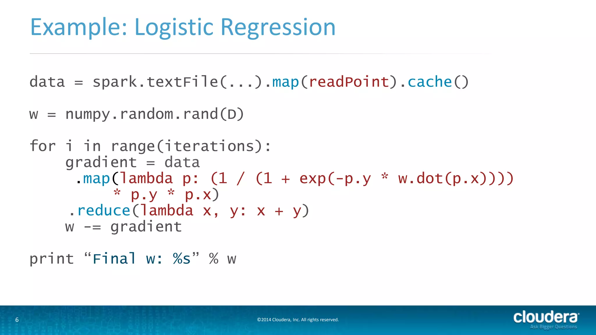 Example: Logistic Regression 
data = spark.textFile(...).map(readPoint).cache() 
w = numpy.random.rand(D) 
for i in range(iterations): 
gradient = data 
.map(lambda p: (1 / (1 + exp(-p.y * w.dot(p.x)))) 
* p.y * p.x) 
.reduce(lambda x, y: x + y) 
w -= gradient 
print “Final w: %s” % w 
6 ©2014 Cloudera, Inc. All rights reserved. 
 