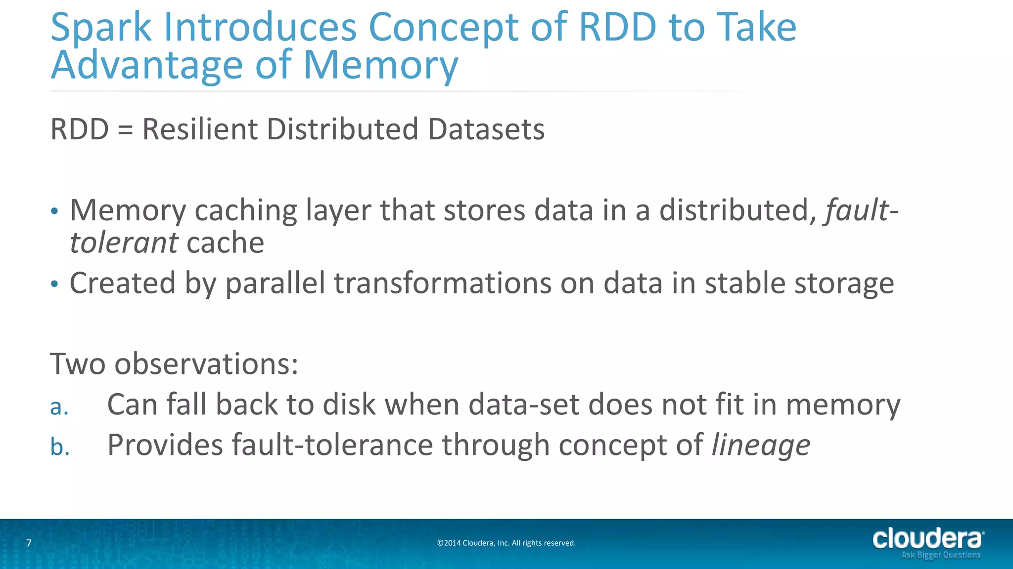 Spark Introduces Concept of RDD to Take 
Advantage of Memory 
RDD = Resilient Distributed Datasets 
• Memory caching layer that stores data in a distributed, fault-tolerant 
cache 
• Created by parallel transformations on data in stable storage 
Two observations: 
a. Can fall back to disk when data-set does not fit in memory 
b. Provides fault-tolerance through concept of lineage 
7 ©2014 Cloudera, Inc. All rights reserved. 
 