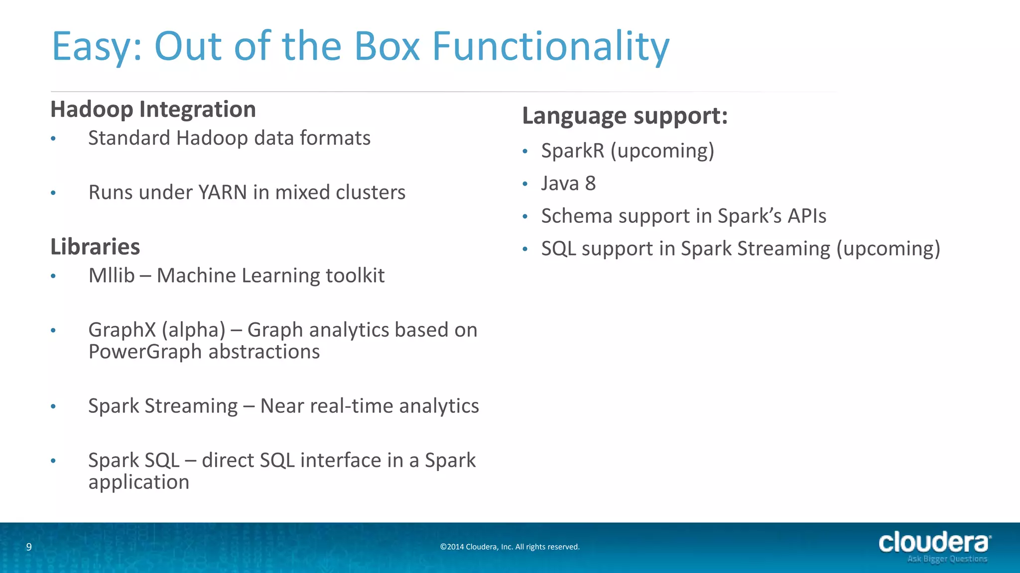 Easy: Out of the Box Functionality 
Hadoop Integration 
• Standard Hadoop data formats 
• Runs under YARN in mixed clusters 
Libraries 
• Mllib – Machine Learning toolkit 
• GraphX (alpha) – Graph analytics based on 
PowerGraph abstractions 
• Spark Streaming – Near real-time analytics 
• Spark SQL – direct SQL interface in a Spark 
application 
Language support: 
• SparkR (upcoming) 
• Java 8 
• Schema support in Spark’s APIs 
• SQL support in Spark Streaming (upcoming) 
9 ©2014 Cloudera, Inc. All rights reserved. 
 