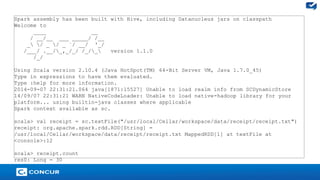 24 
Spark assembly has been built with Hive, including Datanucleus jars on classpath 
Welcome to 
____ __ 
/ __/__ ___ _____/ /__ 
_ / _ / _ `/ __/ '_/ 
/___/ .__/_,_/_/ /_/_ version 1.1.0 
/_/ 
Using Scala version 2.10.4 (Java HotSpot(TM) 64-Bit Server VM, Java 1.7.0_45) 
Type in expressions to have them evaluated. 
Type :help for more information. 
2014-09-07 22:31:21.064 java[1871:15527] Unable to load realm info from SCDynamicStore 
14/09/07 22:31:21 WARN NativeCodeLoader: Unable to load native-hadoop library for your 
platform... using builtin-java classes where applicable 
Spark context available as sc. 
scala> val receipt = sc.textFile("/usr/local/Cellar/workspace/data/receipt/receipt.txt") 
receipt: org.apache.spark.rdd.RDD[String] = 
/usr/local/Cellar/workspace/data/receipt/receipt.txt MappedRDD[1] at textFile at 
<console>:12 
scala> receipt.count 
res0: Long = 30 
 