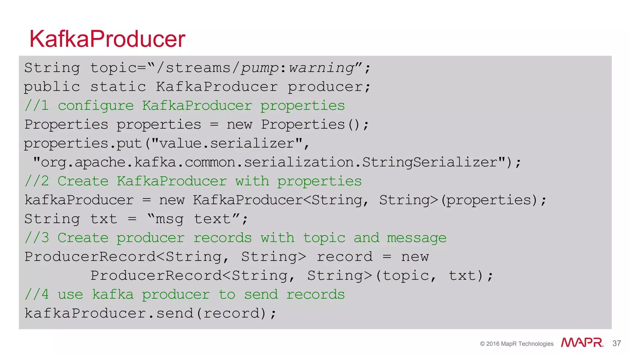 © 2016 MapR Technologies 37© 2016 MapR Technologies 37
KafkaProducer
String topic=“/streams/pump:warning”;
public static KafkaProducer producer;
//1 configure KafkaProducer properties
Properties properties = new Properties();
properties.put("value.serializer",
"org.apache.kafka.common.serialization.StringSerializer");
//2 Create KafkaProducer with properties
kafkaProducer = new KafkaProducer<String, String>(properties);
String txt = “msg text”;
//3 Create producer records with topic and message
ProducerRecord<String, String> record = new
ProducerRecord<String, String>(topic, txt);
//4 use kafka producer to send records
kafkaProducer.send(record);
 