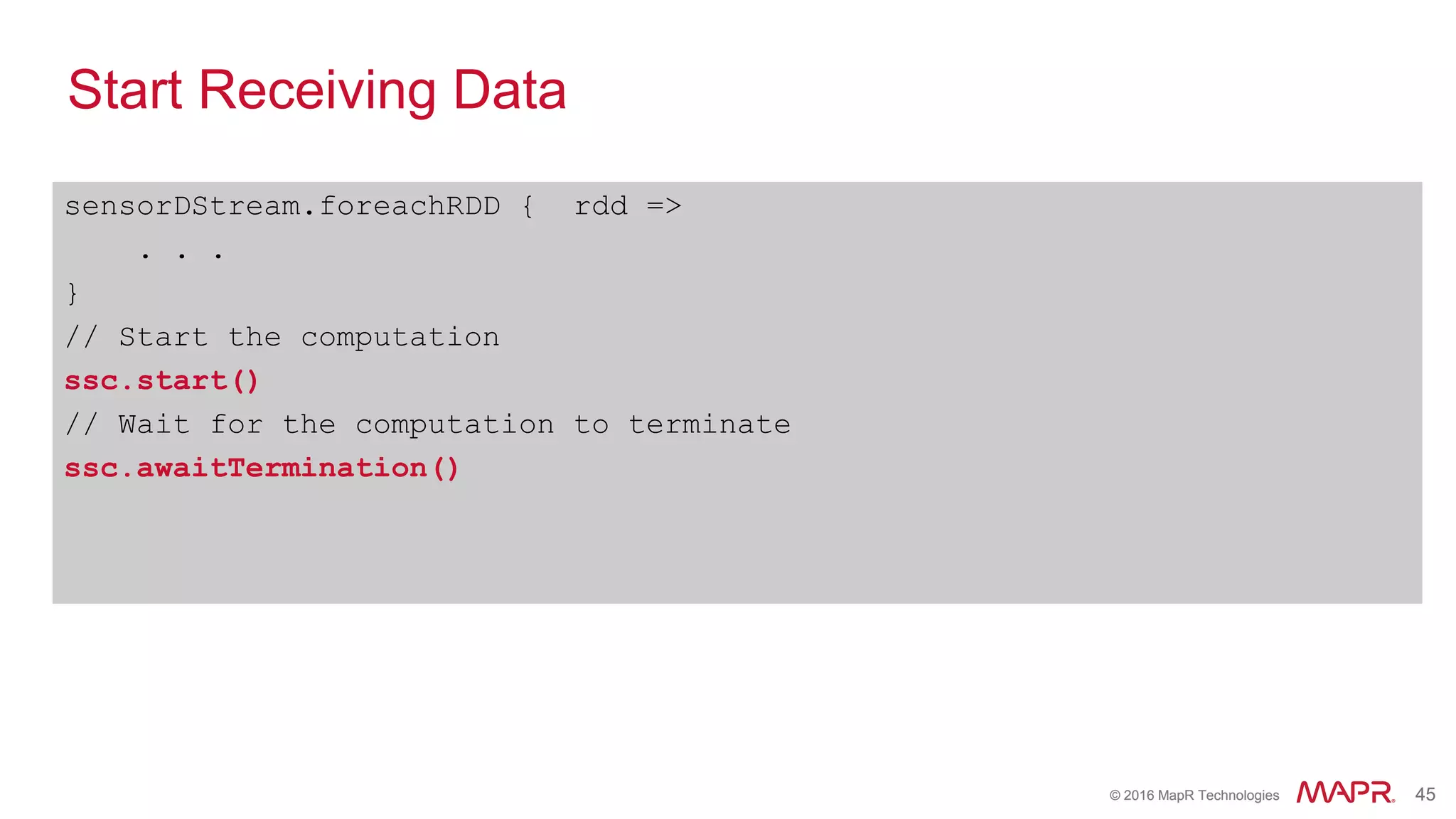 © 2016 MapR Technologies 45© 2016 MapR Technologies 45
Start Receiving Data
sensorDStream.foreachRDD { rdd =>
. . .
}
// Start the computation
ssc.start()
// Wait for the computation to terminate
ssc.awaitTermination()
 