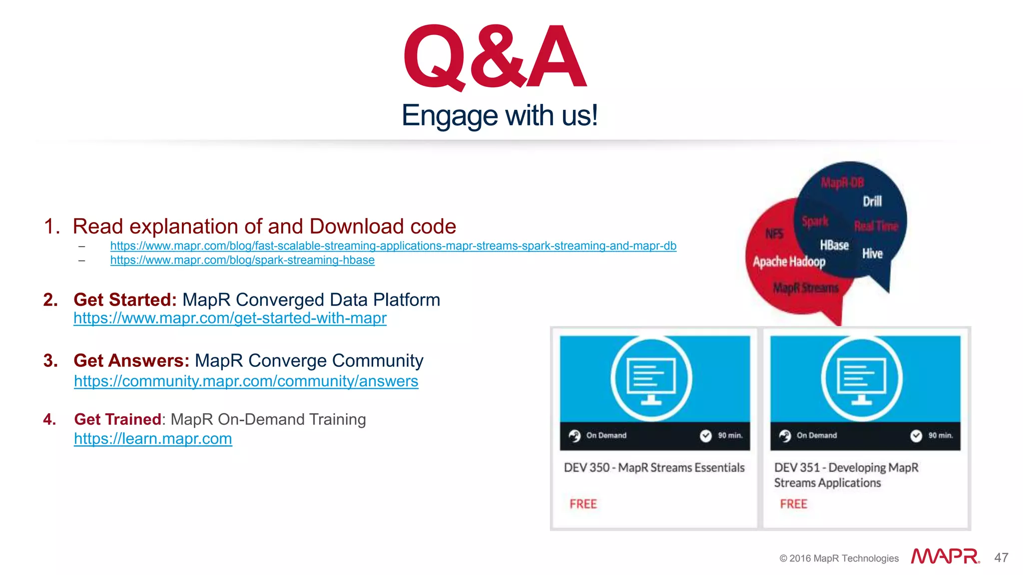 © 2016 MapR Technologies 47© 2016 MapR Technologies 47
Q&AEngage with us!
1. Read explanation of and Download code
– https://www.mapr.com/blog/fast-scalable-streaming-applications-mapr-streams-spark-streaming-and-mapr-db
– https://www.mapr.com/blog/spark-streaming-hbase
2. Get Started: MapR Converged Data Platform
https://www.mapr.com/get-started-with-mapr
3. Get Answers: MapR Converge Community
https://community.mapr.com/community/answers
4. Get Trained: MapR On-Demand Training
https://learn.mapr.com
 