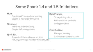 Some Spark 1.4 and 1.5 Initiatives
MLlib
Pipelines API for machine learning
Dozens of new algorithms/utils
Streaming
Metric viz and monitoring
Deeper Kafka integrations
Spark SQL
Support all Hive metastore versions
HQL/SQL coverage (window functions, etc)
Set Footer from Insert Dropdown Menu 12
DataFrames
Storage integrations
Math and stats functions
Code generation
Core Runtime
Managed memory
Cache aware data structures
 