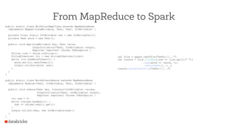 From MapReduce to Spark
public static class WordCountMapClass extends MapReduceBase
implements Mapper<LongWritable, Text, Text, IntWritable> {
private final static IntWritable one = new IntWritable(1);
private Text word = new Text();
public void map(LongWritable key, Text value,
OutputCollector<Text, IntWritable> output,
Reporter reporter) throws IOException {
String line = value.toString();
StringTokenizer itr = new StringTokenizer(line);
while (itr.hasMoreTokens()) {
word.set(itr.nextToken());
output.collect(word, one);
}
}
}
public static class WorkdCountReduce extends MapReduceBase
implements Reducer<Text, IntWritable, Text, IntWritable> {
public void reduce(Text key, Iterator<IntWritable> values,
OutputCollector<Text, IntWritable> output,
Reporter reporter) throws IOException {
int sum = 0;
while (values.hasNext()) {
sum += values.next().get();
}
output.collect(key, new IntWritable(sum));
}
}
val file = spark.textFile("hdfs://...")
val counts = file.flatMap(line => line.split(" "))
.map(word => (word, 1))
.reduceByKey(_ + _)
counts.saveAsTextFile("hdfs://...")
 