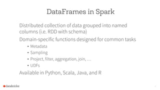 DataFrames in Spark
Distributed collection of data grouped into named
columns (i.e. RDD with schema)
Domain-specific functions designed for common tasks
•  Metadata
•  Sampling
•  Project, filter, aggregation, join, …
•  UDFs
Available in Python, Scala, Java, and R
16
 
