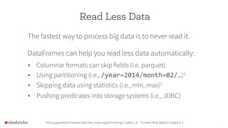 Read Less Data
The fastest way to process big data is to never read it.
DataFrames can help you read less data automatically:
1Only supported for Parquet and Hive, more support coming in Spark 1.4 - 2Turned oﬀ by default in Spark 1.3 20
•  Columnar formats can skip fields (i.e. parquet)
•  Using partitioning (i.e., /year=2014/month=02/…)1
•  Skipping data using statistics (i.e., min, max)2
•  Pushing predicates into storage systems (i.e., JDBC)
	
  
 