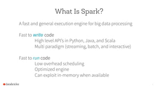 What Is Spark?
A fast and general execution engine for big data processing
Fast to write code
High level API’s in Python, Java, and Scala
Multi paradigm (streaming, batch, and interactive)
Fast to run code
Low overhead scheduling
Optimized engine
Can exploit in-memory when available
6
 