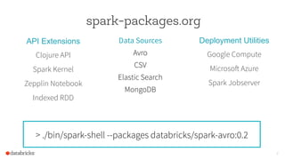 8
spark-packages.org
API Extensions
Clojure API
Spark Kernel
Zepplin Notebook
Indexed RDD
Deployment Utilities
Google Compute
Microsoft Azure
Spark Jobserver
Data Sources
Avro
CSV
Elastic Search
MongoDB
> ./bin/spark-shell --packages databricks/spark-avro:0.2
 