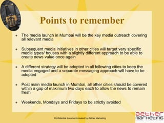 Confidential document created by Aether MarketingMain Launch EventHost a large scale press conference in MumbaiAll relevant media to be engaged for the launch event, namely Mainline media, Financial Media, Online Media, Trade Media, Language Media and Electronic MediaPress Conference to be overlaid with a 10-minute entertainment event showcasing the main ‘unbeatable’ break proof feature of the phonePress launch to be slated for month of September, post the Ganesh festival slated to take place from 23rd August to 3rd Sept