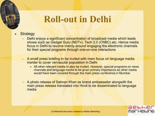 Confidential document created by Aether MarketingDeliver messages on differentiators and the launch announcement:  (Indicative messages)i.	Emphasize unbreakable featute of the phone with a mention of other features as well (water, dust resistance etc)ii.	Plans and Strategy over the next two yearsiii. Distribution Modeliv.	Revenue Modelv.	InvestmentsTouch both technology and lifestyle journalists across print, online and broadcast mediaTranslation of main press release into Marathi will be essential for language mediaMedia PartnershipsTo tie up with The Mumbai Times, city supplement of India’s leading mainline daily (cities can be selected as per the requirement across 16 editions) for the lead photograph which would feature Salman Khan as the brand ambassador for the phoneThe lead photograph could be accompanied with an interview of Salman Khan talking about his new initiative