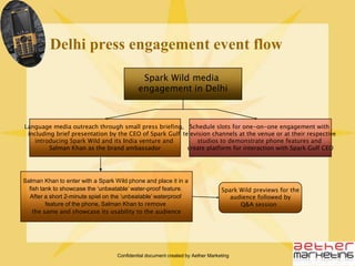Confidential document created by Aether MarketingSpark Wild LaunchEvent Flow (Mumbai)The event to begin with a 10-minute performance by Kung-Fu drummers or Shaolin WarriorsSalman Khan to make an entry with a brief stunt; eg: rappling down the façade of a cliff, a wrestling championship with a sumo-wrestler; to create connect between sturdiness of the phone and the brand ambassador (to serve as a photo op for the media)Spark Wild previews for the audience followed by Q&A sessionBrief presentation by the CEO of Spark Gulf introducing Spark Wild and its India venture and Salman Khan as the brand ambassadorLaunch Event Flow