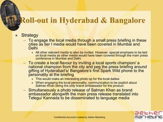Confidential document created by Aether MarketingPoints to rememberThe media launch in Mumbai will be the key media outreach covering all relevant mediaSubsequent media initiatives in other cities will target very specific media types/ houses with a slightly different approach to be able to create news value once againA different strategy will be adopted in all following cities to keep the media engaged and a separate messaging approach will have to be adoptedPost main media launch in Mumbai, all other cities should be covered within a gap of maximum two days each to allow the news to remain fresh Weekends, Mondays and Fridays to be strictly avoided