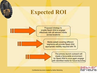 Confidential document created by Aether Marketing     Delhi press engagement event flowSpark Wild media engagement in DelhiLanguage media outreach through small press briefing, including brief presentation by the CEO of Spark Gulf introducing Spark Wild and its India venture and Salman Khan as the brand ambassadorSchedule slots for one-on-one engagement with television channels at the venue or at their respective studios to demonstrate phone features and create platform for interaction with Spark Gulf CEOSalman Khan to enter with a Spark Wild phone and place it in a fish tank to showcase the ‘unbeatable’ water-proof feature. After a short 2-minute spiel on the ‘unbeatable’ waterproof feature of the phone, Salman Khan to remove the same and showcase its usability to the audienceSpark Wild previews for the audience followed by Q&A session