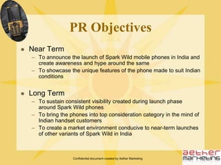 Confidential document created by Aether MarketingIntroducing Spark WildEnter Spark Wild, a unique phone with unique features for those who like to stand apartShock ProofBuilt-in AltimeterWater ProofBuilt-in CompassDust ProofBuilt in ThermometerBreak ProofBuilt-in Torch