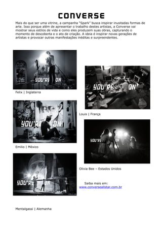 Mais do que ser uma vitrine, a campanha “Spark” busca inspirar inusitadas formas de
arte. Isso porque além de apresentar o trabalho destes artistas, a Converse vai
mostrar seus estilos de vida e como eles produzem suas obras, capturando o
momento de descoberta e o ato de criação. A ideia é inspirar novas gerações de
artistas e provocar outras manifestações inéditas e surpreendentes.




Felix | Inglaterra




                                        Louis | França




Emilio | México




                                        Olivia Bee – Estados Unidos



                                          Saiba mais em:
                                        www.converseallstar.com.br




Mentalgassi | Alemanha
 