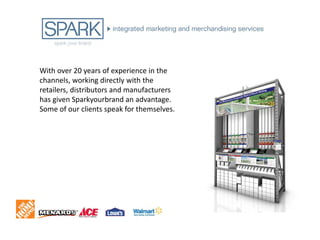 With over 20 years of experience in the
channels, working directly with the
retailers, distributors and manufacturers
has given Sparkyourbrand an advantage.
Some of our clients speak for themselves.
 