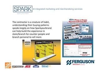 The contractor is a creature of habit,
understanding their buying patterns
speaks largely on how Sparkyourbrand
can help build the experience in
store/branch for counter people and
branch personal to sell more.
 