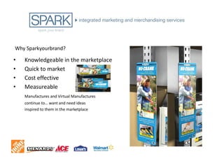 Why Sparkyourbrand?

•   Knowledgeable in the marketplace
•   Quick to market
•   Cost effective
•   Measureable
    Manufactures and Virtual Manufactures
    continue to… want and need ideas
    inspired to them in the marketplace
 