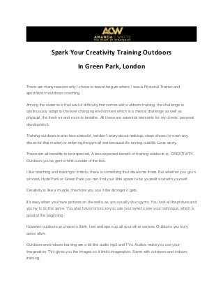 Spark Your Creativity Training Outdoors
In Green Park, London
There are many reasons why I chose to leave the gym where I was a Personal Trainer and
specialize in outdoors coaching.
Among the reasons is the level of difficulty that comes with outdoors training, the challenge to
continuously adapt to the ever changing environment which is a mental challenge as well as
physical, the fresh air and room to breathe. All these are essential elements for my clients' personal
development.
Training outdoors is also less stressful, we don't worry about makeup, clean shoes (or even any
shoes for that matter) or entering the gym all wet because it's raining outside. Less worry.
These are all benefits to be expected. A less expected benefit of training outdoors is: CREATIVITY.
Outdoors you've got to think outside of the box.
I like coaching and training in forests, there is something that draws me there. But whether you go in
a forest, Hyde Park or Green Park you can find your little space to be yourself and with yourself.
Creativity is like a muscle, the more you use it the stronger it gets.
It's easy when you have pictures on the walls, as you usually do in gyms. You look at the picture and
you try to do the same. You also have mirrors so you use your eyes to see your technique, which is
good at the beginning.
However outdoors you have to think, feel and open up all your other senses. Outdoors you truly
come alive.
Outdoors and indoors training are a bit like audio mp3 and TVs. Audios make you use your
imagination, TVs gives you the images so it limits imagination. Same with outdoors and indoors
training.
 